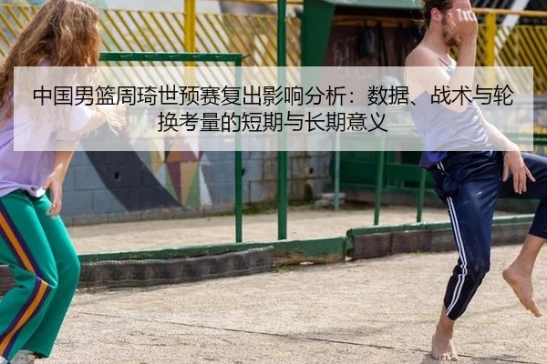 中国男篮周琦世预赛复出影响分析：数据、战术与轮换考量的短期与长期意义 | yaxin