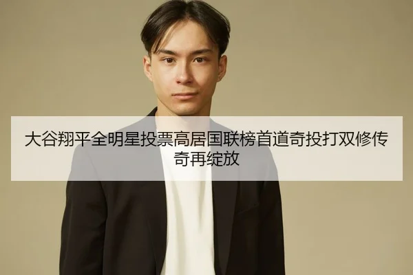 大谷翔平全明星投票高居国联榜首道奇投打双修传奇再绽放
